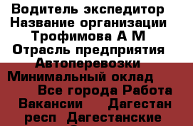 Водитель-экспедитор › Название организации ­ Трофимова А.М › Отрасль предприятия ­ Автоперевозки › Минимальный оклад ­ 65 000 - Все города Работа » Вакансии   . Дагестан респ.,Дагестанские Огни г.